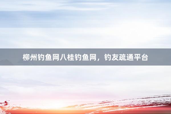 柳州钓鱼网八桂钓鱼网，钓友疏通平台
