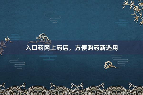 入口药网上药店，方便购药新选用